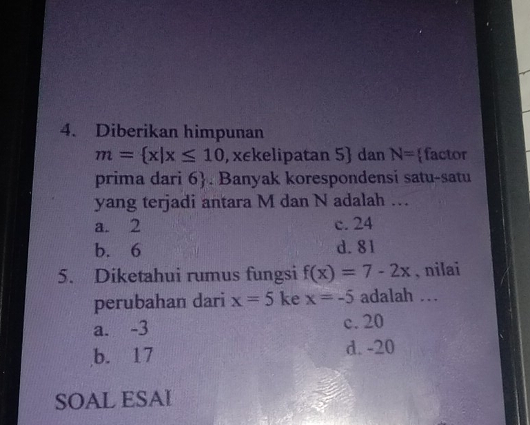 Diberikan himpunan
m= x|x≤ 10 , xekelipatan 5  dan N= factor
prima dari 6 . Banyak korespondensi satu-satu
yang terjadi antara M dan N adalah …
a. 2 c. 24
b. 6 d. 81
5. Diketahui rumus fungsi f(x)=7-2x , nilai
perubahan dari x=5 ke x=-5 adalah .
a. -3 c. 20
b. 17 d. -20
SOAL ESAI