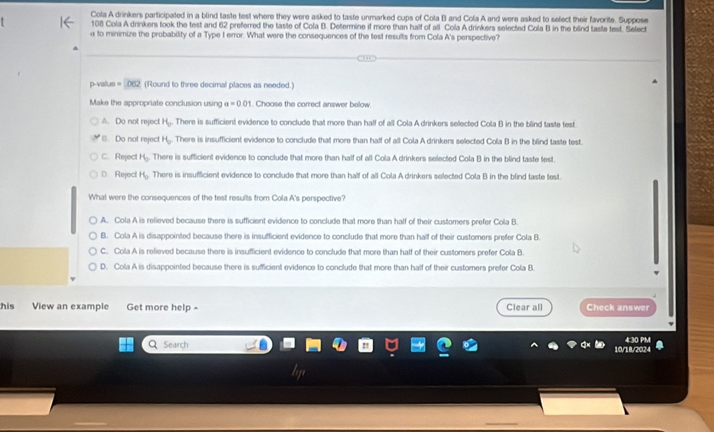 Cola A drinkers participated in a blind taste test where they were asked to taste unmarked cups of Cola B and Cola A and were asked to select their favorite. Suppose
108 Cola A drinkers took the test and 62 preferred the taste of Cola B. Determine if more than half of all Cola A drinkers selected Cola B in the blind taste test. Select
α to minimize the probability of a Type I error. What were the consequences of the test results from Cola A's perspective?
p-value =1.062 (Round to three decimal places as needed.)
Make the appropriate conclusion using alpha =0.01. Choose the correct answer below.
A. Do not reject H_0 There is sufficient evidence to conclude that more than half of all Cola A drinkers selected Cola B in the blind taste test.
* Do not reject H_0 There is insufficient evidence to conclude that more than half of all Cola A drinkers selected Cola B in the blind taste test.
C. Reject H_0 There is sufficient evidence to conclude that more than half of all Cola A drinkers selected Cola B in the blind taste test.
D. Reject H_0 There is insufficient evidence to conclude that more than half of all Cola A drinkers selected Cola B in the blind taste test.
What were the consequences of the test results from Cola A's perspective?
A. Cola A is relieved because there is sufficient evidence to conclude that more than half of their customers prefer Cola B.
B. Cola A is disappointed because there is insufficient evidence to conclude that more than half of their customers prefer Cola B.
C. Cola A is relieved because there is insufficient evidence to conclude that more than half of their customers prefer Cola B.
D. Cola A is disappointed because there is sufficient evidence to conclude that more than half of their customers prefer Cola B
his View an example Get more help Clear all Check answer
Q Search
4:30 PM
10/18/2024