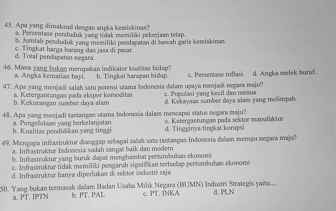 Apa yang dimaksud dengan angka kemiskinan?
a. Persentase penduduk yang tidak memiliki pekerjaan tetap.
b. Jumlah penduduk yang memiliki pendapatan di bawah garis kemiskinan.
c. Tingkat harga barang dan jasa di pasar.
d. Total pendapatan negara.
46. Mana yang bukan merupakan indikator kualitas hidup?
a. Angka kematian bayi. b. Tingkat harapan hidup. c. Persentase inflasi. d. Angka melek huruf.
47. Apa yang menjadi salah satu potensi utama Indonesia dalam upaya menjadi negara maju?
a. Ketergantungan pada ekspor komoditas c. Populasi yang kecil dan menua
b. Kekurangan sumber daya alam d. Kekayaan sumber daya alam yang melimpah
48. Apa yang menjadi tantangan utama Indonesia dalam mencapai status negara maju?
a. Pengelolaan yang berkelanjutan c. Ketergantungan pada sektor manufaktur
b. Kualitas pendidikan yang tinggi d. Tingginya tingkat korupsi
49. Mengapa infrastruktur dianggap sebagai salah satu tantangan Indonesia dalam menuju negara maju?
a. Infrastruktur Indonesia sudah sangat baik dan modern
b. Infrastruktur yang buruk dapat menghambat pertumbuhan ekonomi
c. Infrastruktur tidak memiliki pengaruh signifikan terhadap pertumbuhan ekonomi
d. Infrastruktur hanya diperlukan di sektor industri saja
50. Yang bukan termasuk dalam Badan Usaha Milik Negara (BUMN) Industri Strategis yaitu....
a. PT. IPTN b. PT. PAL c. PT. INKA d. PLN