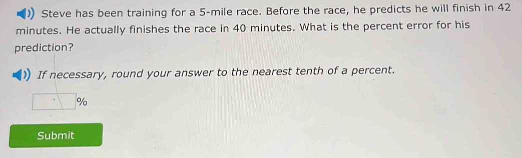 Steve has been training for a 5-mile race. Before the race, he predicts he will finish in 42
minutes. He actually finishes the race in 40 minutes. What is the percent error for his
prediction?
If necessary, round your answer to the nearest tenth of a percent.
Submit