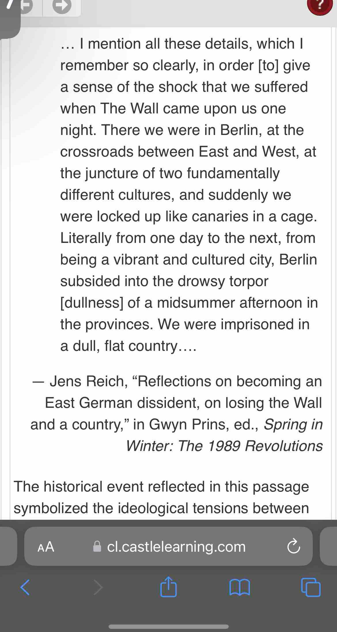 ... I mention all these details, which I 
remember so clearly, in order [to] give 
a sense of the shock that we suffered 
when The Wall came upon us one 
night. There we were in Berlin, at the 
crossroads between East and West, at 
the juncture of two fundamentally 
different cultures, and suddenly we 
were locked up like canaries in a cage. 
Literally from one day to the next, from 
being a vibrant and cultured city, Berlin 
subsided into the drowsy torpor 
[dullness] of a midsummer afternoon in 
the provinces. We were imprisoned in 
a dull, flat country.... 
— Jens Reich, “Reflections on becoming an 
East German dissident, on losing the Wall 
and a country,” in Gwyn Prins, ed., Spring in 
Winter: The 1989 Revolutions 
The historical event reflected in this passage 
symbolized the ideological tensions between 
AA cl.castlelearning.com