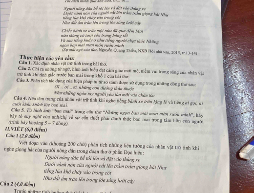 Ii lách minh qua khể cứt, t... t...
Người nông dân bể tới lên và đặt vào thùng xe
Dưới vành nón của người cất lên trấm trấm giọng hát Như
tiếng lúa khô chảy vào trong cót
Như đất ấm trào lên trong lóe sáng lưỡi cây
Chiếc bánh xe trâu một nửa đã qua đêm Một
nửa thùng có tượi còn trong bóng tổi
Và sau tiếng huấy ơ như tiếng người chợt thức Những
ngọn ban mai mơn mớn rướn mình
(Sự mất ngữ của lửu, Nguyễn Quang Thiều, NXB Hội nhà văn, 2015, tr.13-14)
Thực hiện các yêu cầu:
Câu I. Xác định nhân vật trữ tỉnh trong bài thơ.
Cầu 2, Chỉ ra những từ ngữ, hình ánh biểu đạt cảm giác mới mè, niềm vui trong sáng của nhân vật
trữ tỉnh khi tỉnh giắc trước ban mai trong khổ 1 của bài thơ.
Câu 3, Phân tích tác dụng của biện pháp tu từ so sánh được sử dụng trong những dòng thơ sau:
Gi... ơi... ơi, những con đường thân thuộc
Như những ngón tay người yêu lùa mãi vào chân tóc
Câu 4. Nêu tâm trạng của nhân vật trữ tình khi nghe tiếng bánh xe trầu lặng lỡ và tiếng ai gọi, ai
cuời khúc khích lúc ban mai.
Câu 5. Từ hình ánh 'ban mai' trong câu thơ 'Những ngọn ban mai mơn mớn rướn mình'', hãy
bày tỏ suy nghĩ của anh/chị về sự cần thiết phải đánh thức ban mai trong tâm hồn con người
(trình bày khoáng 5 - 7 dòng).
II.VIÊT (6,0 điễm)
Câu 1 (2,0 điểm)
Viết đoạn văn (khoảng 200 chữ) phân tích những liên tưởng của nhân vật trữ tình khi
nghe giọng hát của người nông dân trong đoạn thơ ở phần Đọc hiều:
Người nông dân bế tôi lên và đặt vào thùng xe
Dưới vành nón của người cất lên trầm trầm giọng hát Như
tiếng lúa khô chảy vào trong cót
Như đất ấm trào lên trong lóe sáng lưỡi cày
Câu 2 (4,0 điểm)
Trước những tình huáng th