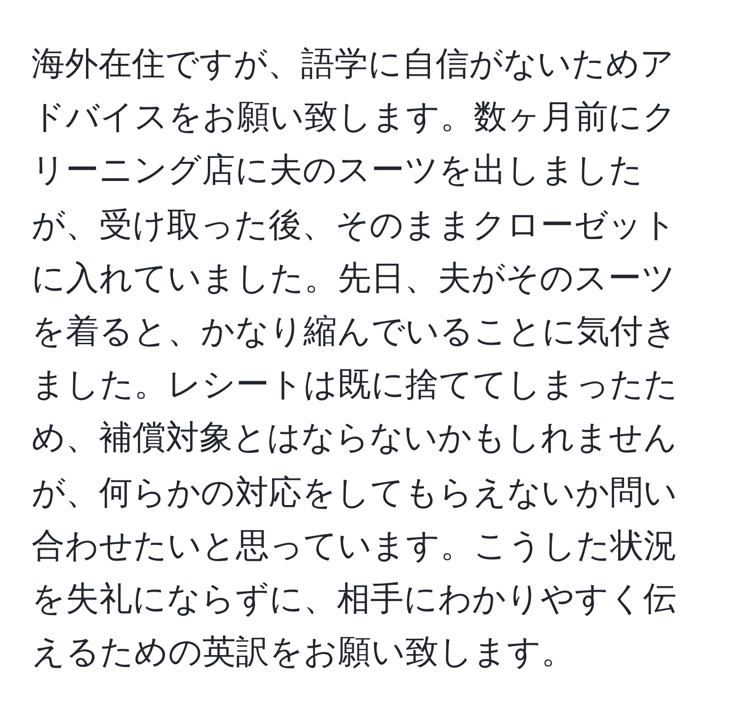 海外在住ですが、語学に自信がないためアドバイスをお願い致します。数ヶ月前にクリーニング店に夫のスーツを出しましたが、受け取った後、そのままクローゼットに入れていました。先日、夫がそのスーツを着ると、かなり縮んでいることに気付きました。レシートは既に捨ててしまったため、補償対象とはならないかもしれませんが、何らかの対応をしてもらえないか問い合わせたいと思っています。こうした状況を失礼にならずに、相手にわかりやすく伝えるための英訳をお願い致します。