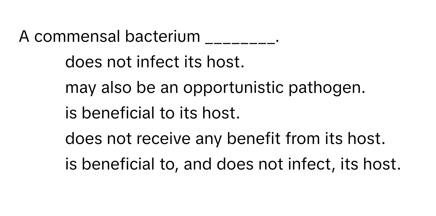 A commensal bacterium ________.

1) does not infect its host. 
2) may also be an opportunistic pathogen. 
3) is beneficial to its host. 
4) does not receive any benefit from its host. 
5) is beneficial to, and does not infect, its host.