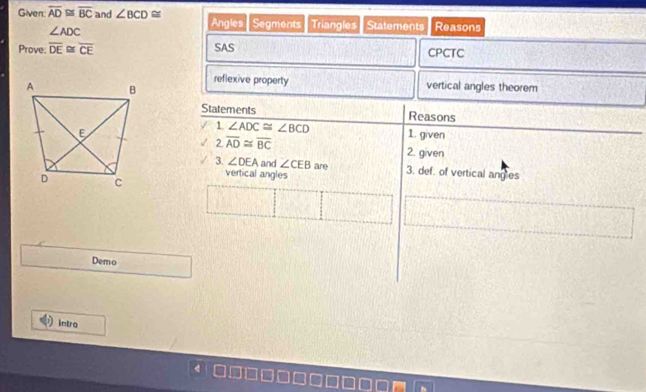 Given: overline AD≌ overline BC and ∠ BCD≌ Angles Segments Triangles Statements Reasons
∠ ADC
Prove. overline DE≌ overline CE SAS CPCTC 
reflexive property 
vertical angles theorem 
Statements Reasons 
1 ∠ ADC≌ ∠ BCD
1. given 
2 overline AD≌ overline BC
2. given 
3. ∠ DEA and ∠ CEB are 3. def. of vertical angies 
vertical angles 
Demo 
intro