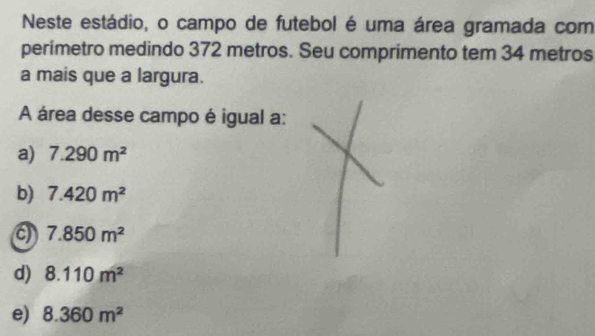 Neste estádio, o campo de futebol é uma área gramada com
perimetro medindo 372 metros. Seu comprimento tem 34 metros
a mais que a largura.
A área desse campo é igual a:
a) 7.290m^2
b) 7.420m^2
a 7.850m^2
d) 8.110m^2
e) 8.360m^2