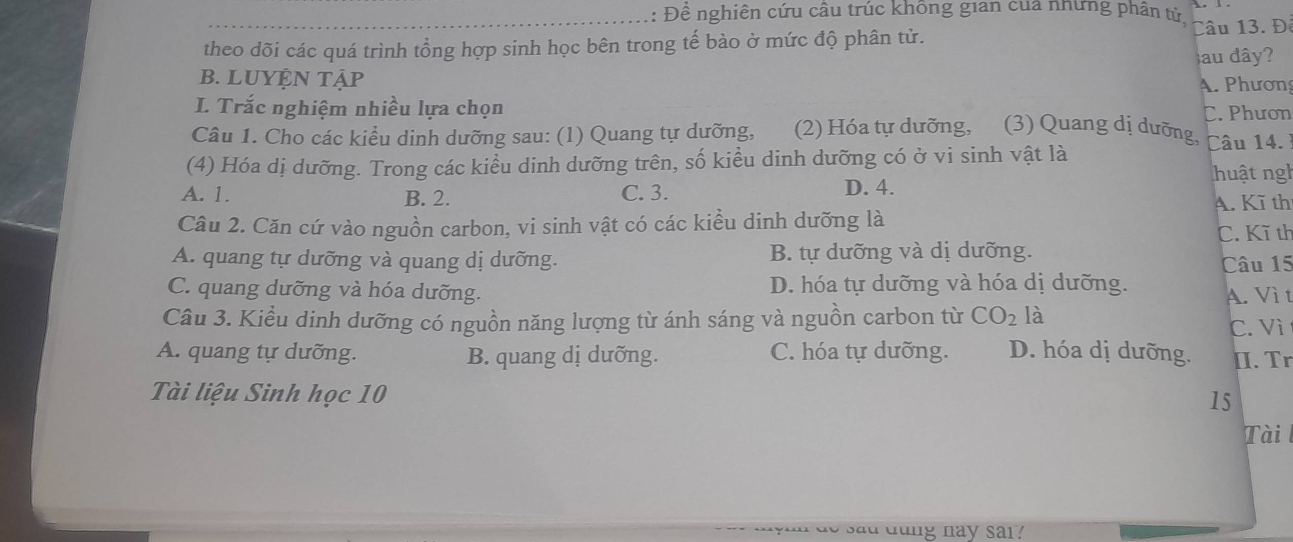 Để nghiên cứu câu trúc không gian cua nnưng phân tử, Câu 13. Đ
theo dõi các quá trình tổng hợp sinh học bên trong tế bào ở mức độ phân tử.
au đây?
B. LUYỆN TậP A. Phương
I. Trắc nghiệm nhiều lựa chọn C. Phươn
Câu 1. Cho các kiểu dinh dưỡng sau: (1) Quang tự dưỡng, (2) Hóa tự dưỡng, (3) Quang dị dưỡng,
(4) Hóa dị dưỡng. Trong các kiểu dinh dưỡng trên, số kiểu dinh dưỡng có ở vi sinh vật là Câu 14.
huật ngh
A. 1. B. 2. C. 3.
D. 4.
A. Kĩ th
Câu 2. Căn cứ vào nguồn carbon, vi sinh vật có các kiểu dinh dưỡng là
C. Kĩ th
A. quang tự dưỡng và quang dị dưỡng. B. tự dưỡng và dị dưỡng.
Câu 15
C. quang dưỡng và hóa dưỡng. D. hóa tự dưỡng và hóa dị dưỡng.
A. Vì t
Câu 3. Kiểu dinh dưỡng có nguồn năng lượng từ ánh sáng và nguồn carbon từ CO_2 là
C. Vì
A. quang tự dưỡng. B. quang dị dưỡng. C. hóa tự dưỡng. D. hóa dị dưỡng. [I. Tr
Tài liệu Sinh học 10
15
Tài
sad dung nay sai ?