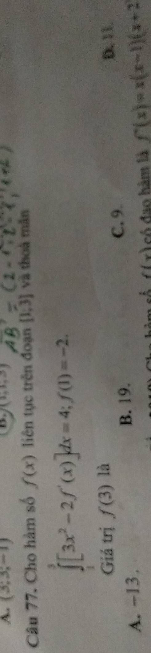 (3;3;-1) (1,1,3)
Câu 77. Cho hàm số f(x) liên tục trên đoạn [1,3] và thoà mǎn
∈tlimits _1^(3[3x^2)-2f'(x)]dx=4; f(1)=-2. 
Giá trị f(3) là D. 11.
A. -13.
B. 19.
C. 9.
of f(x) có đao hàm là f'(x)=x(x-1)(x+2