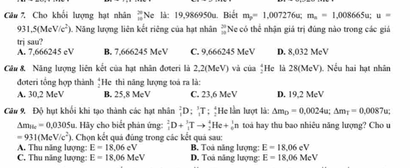 Cho khối lượng hạt nhân _(10)^(20)Ne là: 19,986950u. Biết m_p=1,007276u;m_n=1,008665u;u=
931,5(MeV/c^2). Năng lượng liên kết riêng của hạt nhân  20/10  Ne có thể nhận giá trị đúng nào trong các giả
trị sau?
A. 7,666245 eV B. 7,666245 MeV C. 9,666245 MeV D. 8,032 MeV
Cầu 8. Năng lượng liên kết của hạt nhân đơteri là 2,2(MeV) và của _2^(4H le là 28(MeV), Nếu hai hạt nhân
đơteri tổng hợp thành beginarray)r 4 2endarray He thì năng lượng toả ra là:
A. 30,2 MeV B. 25,8 MeV C. 23,6 MeV D. 19,2 MeV
Câu 9. Độ hụt khổi khi tạo thành các hạt nhân _1^(2D;_1^3T;_2^4 He lần lượt là: Delta m_D)=0,0024u;Delta m_T=0,0087u.
△ m_He=0,0305u :. Hãy cho biết phản ứng: _1^(2D+_1^3Tto _2^4He+_0^1n toa hay thu bao nhiêu năng lượng? Cho u
=931(MeV/c^2)) 0. Chọn kết quả đúng trong các kết quả sau:
A. Thu năng lượng: E=18,06eV B. Toả năng lượng: E=18,06eV
C. Thu năng lượng: E=18,06MeV D. Toả năng lượng: E=18,06MeV