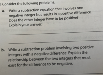 Consider the following problems. 
a. Write a subtraction equation that involves one 
negative integer but results in a positive difference. 
Does the other integer have to be positive? 
Explain your answer. 
_ 
_ 
b. Write a subtraction problem involving two positive 
integers with a negative difference. Explain the 
relationship between the two integers that must 
exist for the difference to be negative.