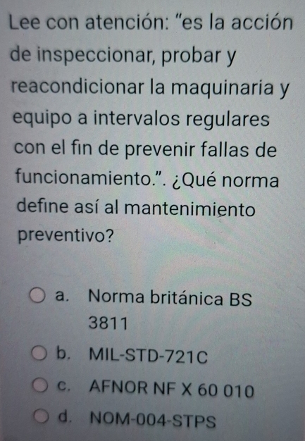 Lee con atención: "es la acción
de inspeccionar, probar y
reacondicionar la maquinaría y
equipo a intervalos regulares
con el fin de prevenir fallas de
funcionamiento.". ¿Qué norma
define así al mantenimiento
preventivo?
a. Norma británica BS
3811
b. MIL-STD-721C
c. AFNOR NF X 60 010
d. NOM-004-STPS