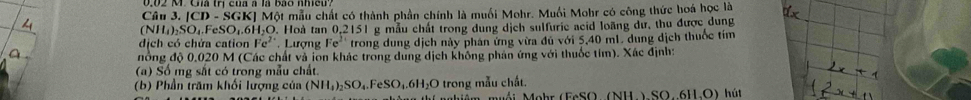 Câu 3.|CD-SGK| E] Một mẫu chất có thành phần chính là muối Mohr. Muối Mohr có công thức hoá học là
(NH_4)_2SO_4.FeSO_4.6H_2O. Hoà tan (.2151 g mẫu chất trong dung dịch sulfurie acid loãng dư, thu được dung 
dịch có chứa cation Fe^2 Lượng Fe^2 trong dung dịch này phán ứng vừa đủ với 5,40 mL. dung dịch thuốc tím 
đồng độ 0.020 M (Các chất và ion khác trong dung dịch không phản ứng với thuốc tím). Xác định: 
(a) Số mg sắt có trong mẫu chất. 
(b) Phần trăm khối lượng của (NH_4)_2SO_4.FeSO_4.6H_2O trong mẫu chất. hút 
Mêm muối Mohr (EeSO (NH)SO61LO)