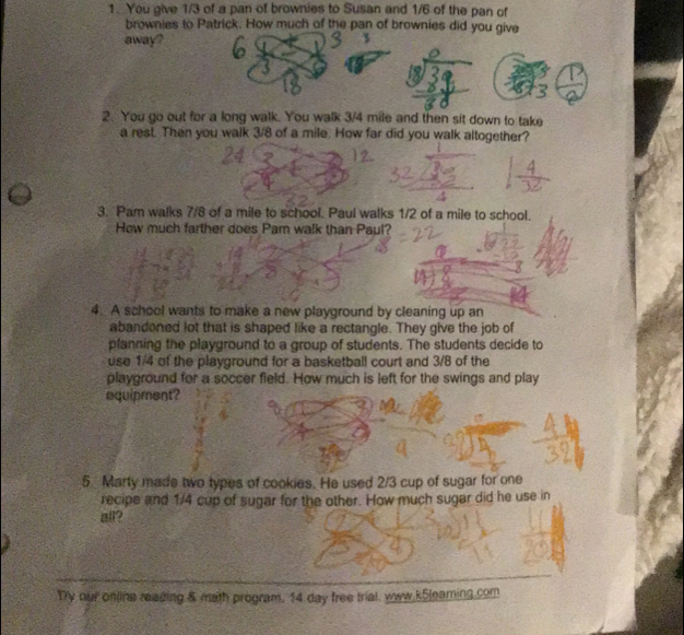 You give 1/3 of a pan of brownies to Susan and 1/6 of the pan of 
brownies to Patrick. How much of the pan of brownies did you give 
away? 
2. You go out for a long walk. You walk 3/4 mile and then sit down to take 
a rest. Then you walk 3/8 of a mile. How far did you walk altogether? 
3. Pam walks 7/8 of a mile to school. Paul walks 1/2 of a mile to school. 
How much farther does Pam walk than Paul? 
4. A school wants to make a new playground by cleaning up an 
abandoned lot that is shaped like a rectangle. They give the job of 
planning the playground to a group of students. The students decide to 
use 1/4 of the playground for a basketball court and 3/8 of the 
playground for a soccer field. How much is left for the swings and play 
equipment? 
5 Marty made two types of cookies. He used 2/3 cup of sugar for one 
recipe and 1/4 cup of sugar for the other. How much sugar did he use in 
all? 
Try our online reading & mith program, 14 day free trial, wow.k5leaming.com