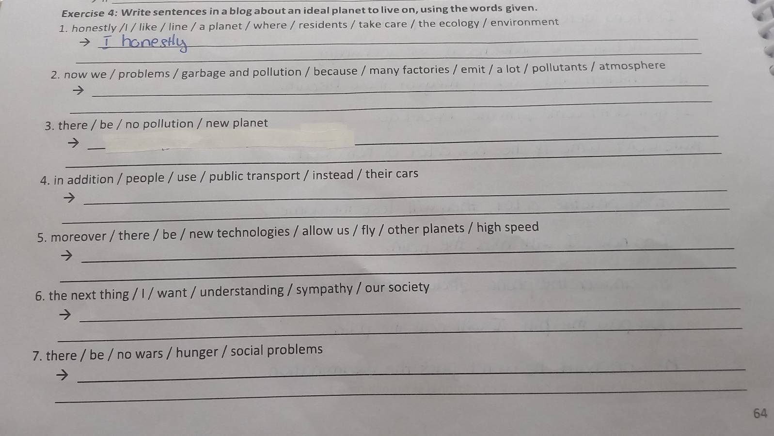 Write sentences in a blog about an ideal planet to live on, using the words given. 
1. honestly /l / like / line / a planet / where / residents / take care / the ecology / environment 
_ 
_ 
_ 
2. now we / problems / garbage and pollution / because / many factories / emit / a lot / pollutants / atmosphere 
_ 
3. there / be / no pollution / new planet 
_ 
_ 
_ 
_ 
_ 
4. in addition / people / use / public transport / instead / their cars 
_ 
_ 
5. moreover / there / be / new technologies / allow us / fly / other planets / high speed 
_ 
_ 
6. the next thing / I / want / understanding / sympathy / our society 
_ 
_ 
7. there / be / no wars / hunger / social problems 
_ 
64