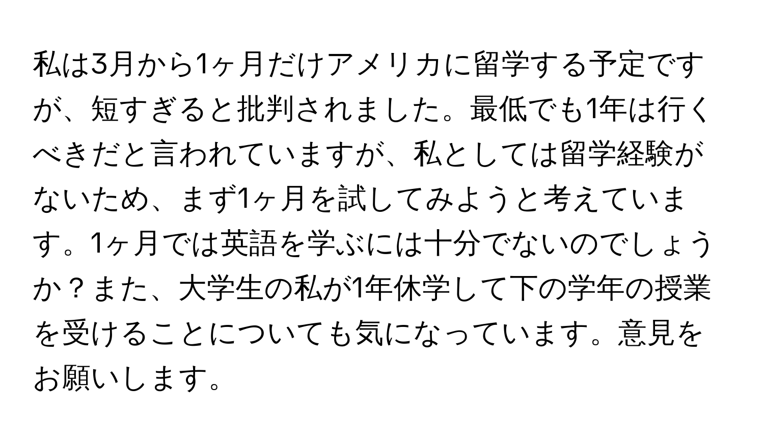 私は3月から1ヶ月だけアメリカに留学する予定ですが、短すぎると批判されました。最低でも1年は行くべきだと言われていますが、私としては留学経験がないため、まず1ヶ月を試してみようと考えています。1ヶ月では英語を学ぶには十分でないのでしょうか？また、大学生の私が1年休学して下の学年の授業を受けることについても気になっています。意見をお願いします。