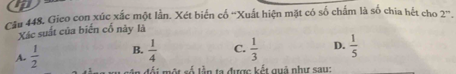 Gieo con xúc xắc một lần. Xét biến cố “Xuất hiện mặt có số chấm là số chia hết cho 2 ”.
Xác suất của biến cố này là
B.  1/4 
C.
D.
A.  1/2   1/3   1/5 
Mối một số lần ta được kết quả như sau: