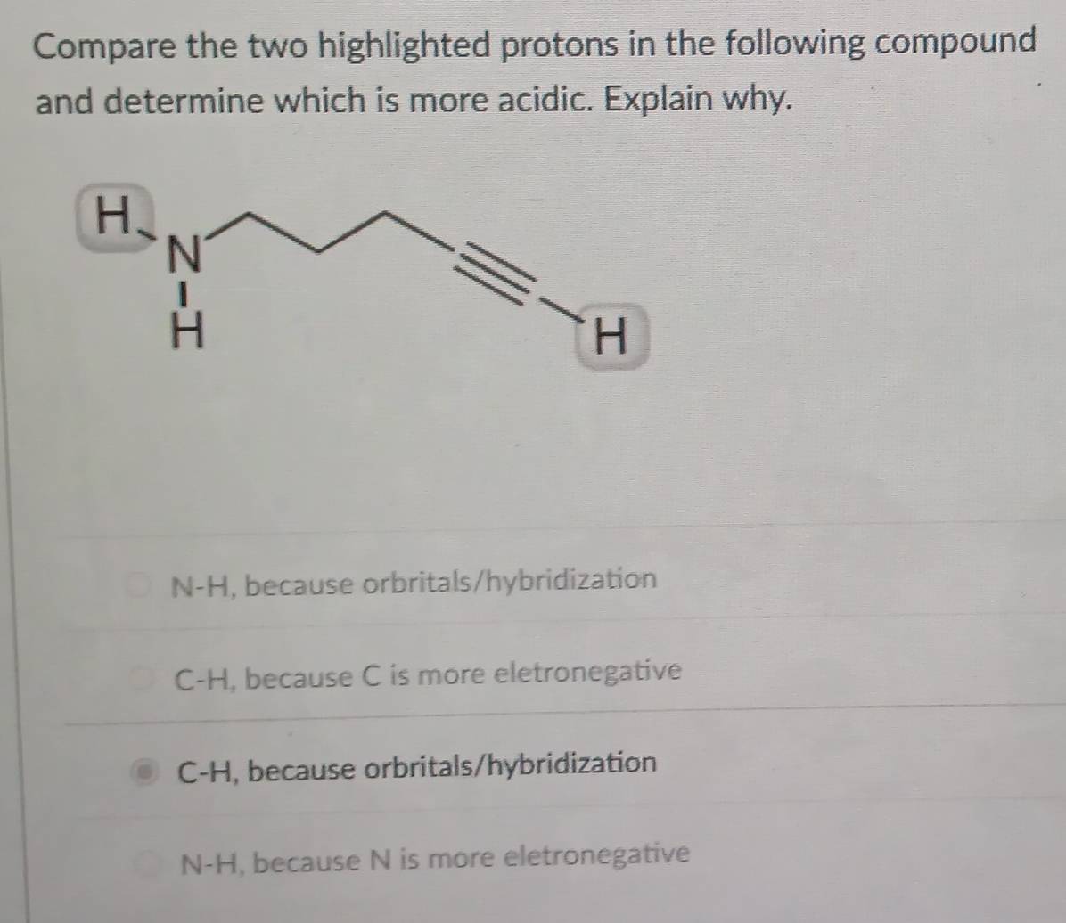 Compare the two highlighted protons in the following compound
and determine which is more acidic. Explain why.
N-H , because orbritals/hybridization
C-H , because C is more eletronegative
C-H , because orbritals/hybridization
N-H , because N is more eletronegative