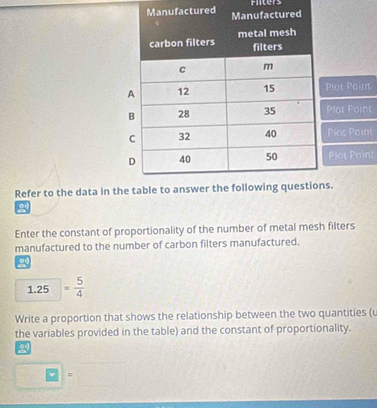 Fiters 
tured 
Plot Point 
Plot Point 
Plot Point 
Plot Paint 
Refer to the data in ts. 
2 
Enter the constant of proportionality of the number of metal mesh filters 
manufactured to the number of carbon filters manufactured. 
2
1.25 = 5/4 
Write a proportion that shows the relationship between the two quantities (u 
the variables provided in the table) and the constant of proportionality. 
g
overline RZ =