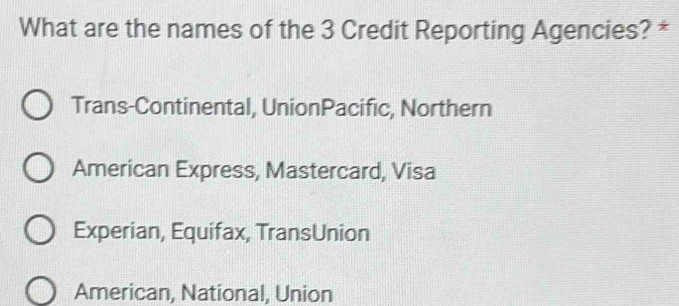 What are the names of the 3 Credit Reporting Agencies? *
Trans-Continental, UnionPacific, Northern
American Express, Mastercard, Visa
Experian, Equifax, TransUnion
American, National, Union