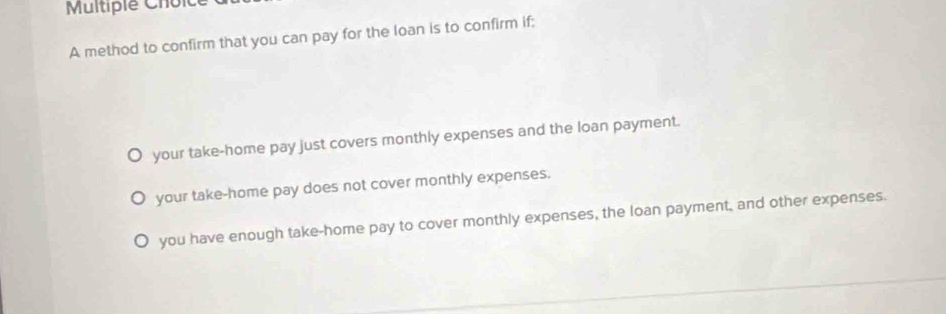 A method to confirm that you can pay for the loan is to confirm if;
your take-home pay just covers monthly expenses and the loan payment.
your take-home pay does not cover monthly expenses.
you have enough take-home pay to cover monthly expenses, the loan payment, and other expenses.