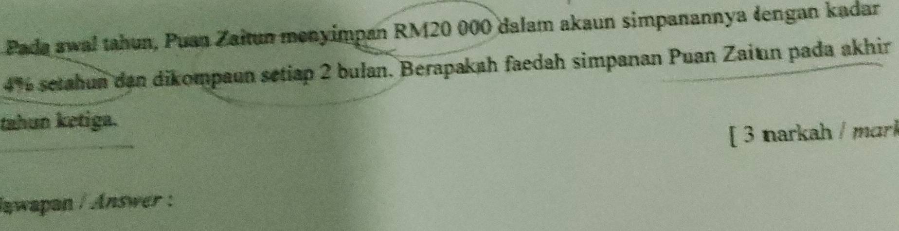 Pada swal tahun, Puan Zaitun monyimpan RM20 000 dalam akaun simpanannya lengan kadar
4% setahun dan dikompaun setiap 2 bulan. Berapakah faedah simpanan Puan Zaiuın pada akhir 
tahun ketiga. 
[ 3 narkah / mɑrk 
Jąwapan / Answer :