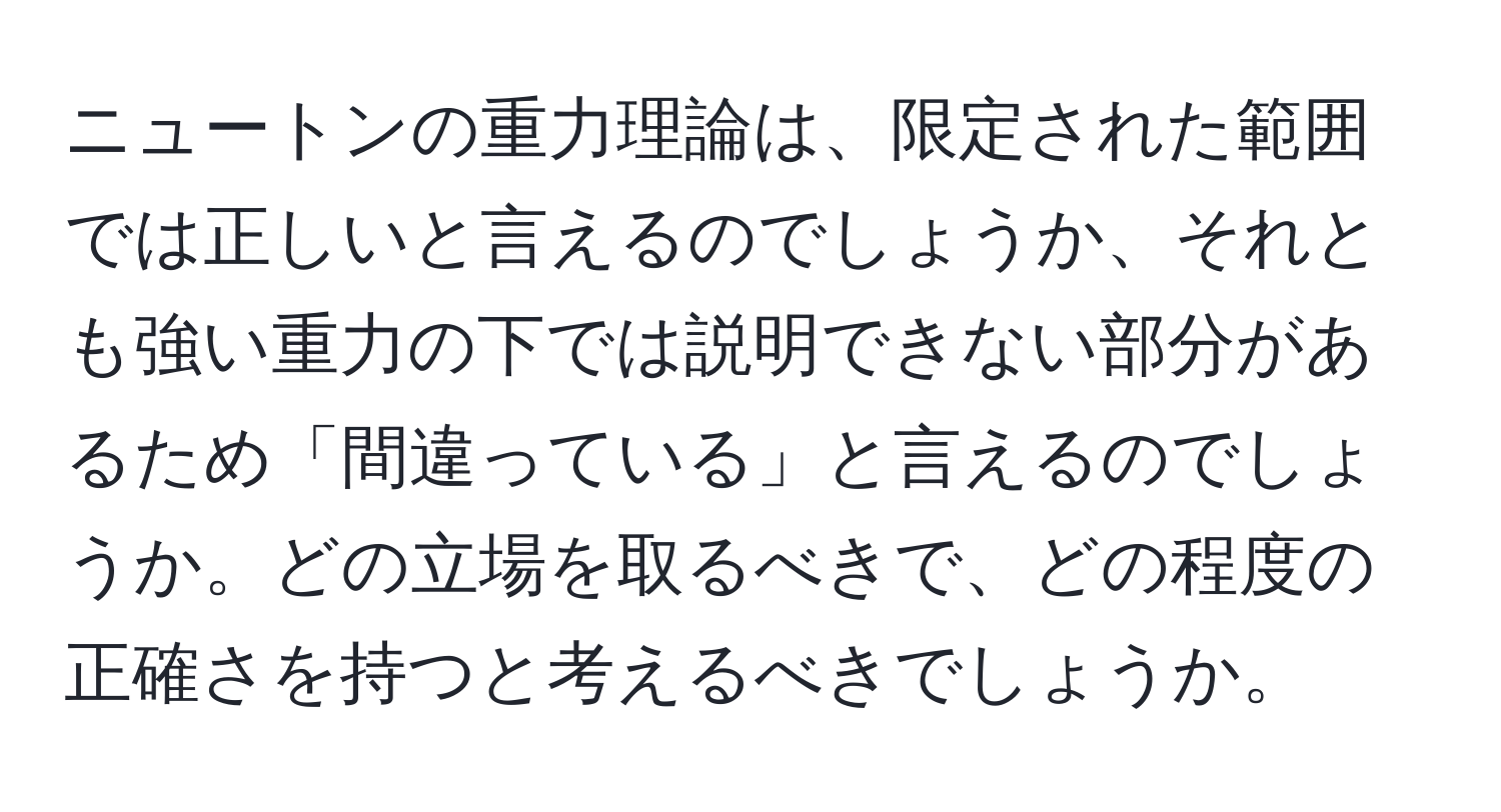 ニュートンの重力理論は、限定された範囲では正しいと言えるのでしょうか、それとも強い重力の下では説明できない部分があるため「間違っている」と言えるのでしょうか。どの立場を取るべきで、どの程度の正確さを持つと考えるべきでしょうか。