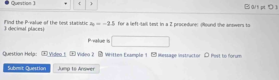 < > 0/1 pt つ 3 
Find the P -value of the test statistic z_0=-2.5 for a left-tail test in a Z procedure: (Round the answers to
3 decimal places)
P -value is □ 
Question Help: Video 1 Video 2 Written Example 1 Message instructor D Post to forum 
Submit Question Jump to Answer