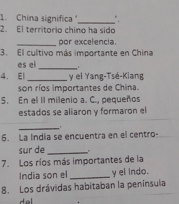 China significa'_ '. 
2. El territorio chino ha sido 
_por excelencia. 
3. El cultivo más importante en China 
es el_ 
. 
4. El _y el Yang-Tsé-Kiang 
son ríos importantes de China. 
5. En el II milenio a. C., pequeños 
estados se aliaron y formaron el 
_ 
6. La India se encuentra en el centro- 
sur de_ 
. 
7. Los ríos más importantes de la 
India son el _y el Indo. 
8. Los drávidas habitaban la península