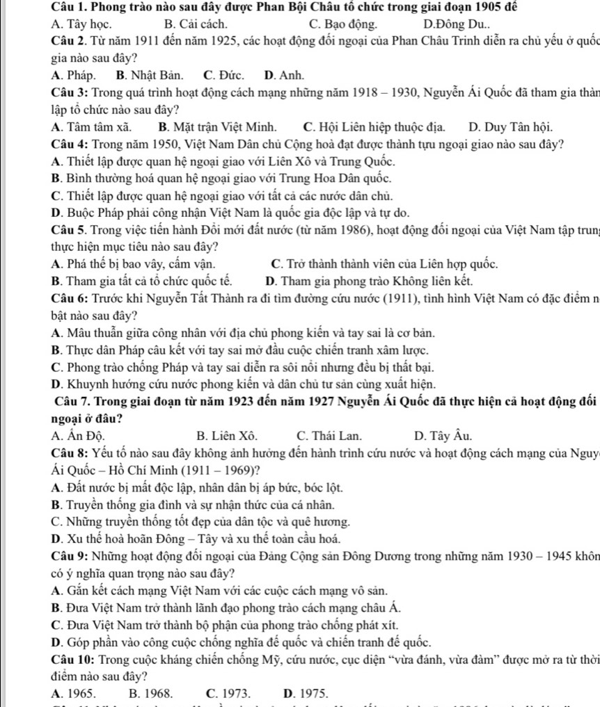 Phong trào nào sau đây được Phan Bội Châu tô chức trong giai đoạn 1905 đế
A. Tây học. B. Cải cách. C. Bạo động. D.Đông Du..
Câu 2. Từ năm 1911 đến năm 1925, các hoạt động đối ngoại của Phan Châu Trinh diễn ra chủ yếu ở quốc
gia nào sau đây?
A. Pháp. B. Nhật Bản. C. Đức. D. Anh.
Câu 3: Trong quá trình hoạt động cách mạng những năm 1918 - 1930, Nguyễn Ái Quốc đã tham gia thàn
lập tổ chức nào sau đây?
A. Tâm tâm xã. B. Mặt trận Việt Minh. C. Hội Liên hiệp thuộc địa. D. Duy Tân hội.
Câu 4: Trong năm 1950, Việt Nam Dân chủ Cộng hoà đạt được thành tựu ngoại giao nào sau đây?
A. Thiết lập được quan hệ ngoại giao với Liên Xô và Trung Quốc.
B. Bình thường hoá quan hệ ngoại giao với Trung Hoa Dân quốc.
C. Thiết lập được quan hệ ngoại giao với tất cả các nước dân chủ.
D. Buộc Pháp phải công nhận Việt Nam là quốc gia độc lập và tự do.
Câu 5. Trong việc tiến hành Đổi mới đất nước (từ năm 1986), hoạt động đối ngoại của Việt Nam tập trung
thực hiện mục tiêu nào sau đây?
A. Phá thế bị bao vây, cấm vận. C. Trở thành thành viên của Liên hợp quốc.
B. Tham gia tất cả tổ chức quốc tế. D. Tham gia phong trào Không liên kết.
Câu 6: Trước khi Nguyễn Tất Thành ra đi tìm đường cứu nước (1911), tình hình Việt Nam có đặc điểm n
bật nào sau đây?
A. Mâu thuẫn giữa công nhân với địa chủ phong kiến và tay sai là cơ bản.
B. Thực dân Pháp câu kết với tay sai mở đầu cuộc chiến tranh xâm lược.
C. Phong trào chống Pháp và tay sai diễn ra sôi nổi nhưng đều bị thất bại.
D. Khuynh hướng cứu nước phong kiến và dân chủ tư sản cùng xuất hiện.
Câu 7. Trong giai đoạn từ năm 1923 đến năm 1927 Nguyễn Ái Quốc đã thực hiện cả hoạt động đối
ngoại ở đâu?
A. Ấn Độ. B. Liên Xô. C. Thái Lan. D. Tây Âu.
Câu 8: Yếu tố nào sau đây không ảnh hưởng đến hành trình cứu nước và hoạt động cách mạng của Nguy
Ái Quốc - Hồ Chí Minh (1911 - 1969)?
A. Đất nước bị mất độc lập, nhân dân bị áp bức, bóc lột.
B. Truyền thống gia đình và sự nhận thức của cá nhân.
C. Những truyền thống tốt đẹp của dân tộc và quê hương.
D. Xu thế hoà hoãn Đông - Tây và xu thế toàn cầu hoá.
Câu 9: Những hoạt động đổi ngoại của Đảng Cộng sản Đông Dương trong những năm 1930 - 1945 khôn
có ý nghĩa quan trọng nào sau đây?
A. Gắn kết cách mạng Việt Nam với các cuộc cách mạng vô sản.
B. Đưa Việt Nam trở thành lãnh đạo phong trào cách mạng châu Á.
C. Đưa Việt Nam trở thành bộ phận của phong trào chống phát xít.
D. Góp phần vào công cuộc chống nghĩa đế quốc và chiến tranh đế quốc.
Câu 10: Trong cuộc kháng chiến chống Mỹ, cứu nước, cục diện “vừa đánh, vừa đàm” được mở ra từ thời
điểm nào sau đây?
A. 1965. B. 1968. C. 1973. D. 1975.