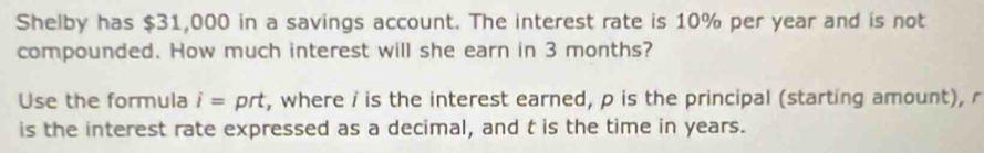 Shelby has $31,000 in a savings account. The interest rate is 10% per year and is not 
compounded. How much interest will she earn in 3 months? 
Use the formula i= prt, where i is the interest earned, p is the principal (starting amount), r
is the interest rate expressed as a decimal, and t is the time in years.