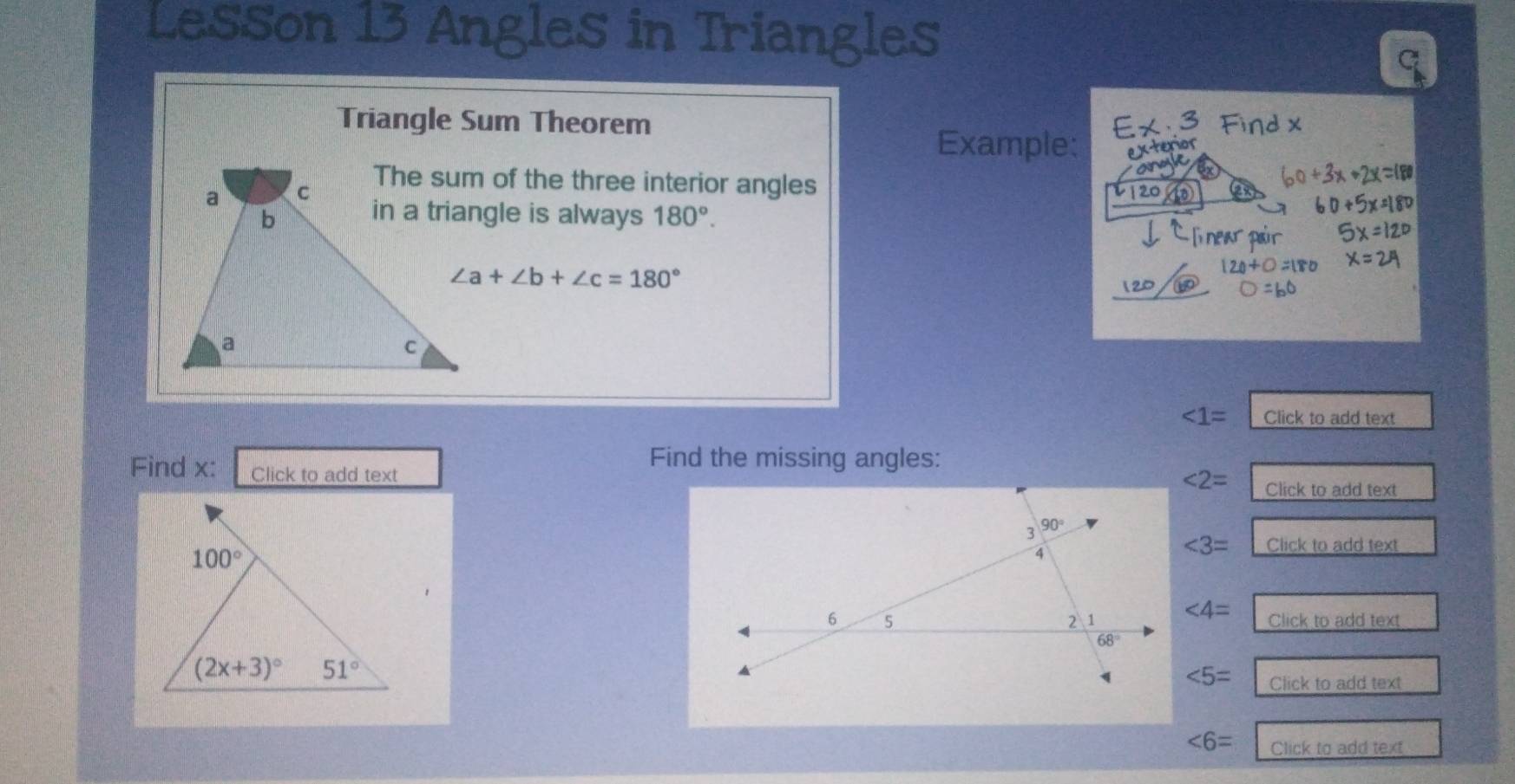 Lesson 13 Angles in Triangles
C
Triangle Sum Theorem
Example:
The sum of the three interior angles
in a triangle is always 180°.
∠ a+∠ b+∠ c=180°
∠ 1= Click to add text
Find x: Click to add text
Find the missing angles:
∠ 2= Click to add text
∠ 3= Click to add text
∠ 4=
Click to add text
∠ 5= Click to add text
∠ 6= Click to add text