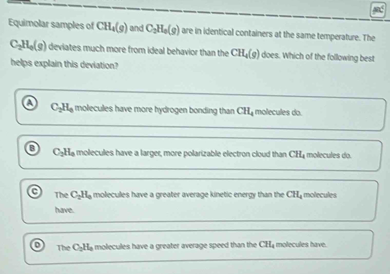 Equimolar samples of CH_4(g) and C_2H_0(g) are in identical containers at the same temperature. The
C_2H_0(g) deviates much more from ideal behavior than the CH_4(g) does. Which of the following best
helps explain this deviation?
a C_2H_6 molecules have more hydrogen bonding than CH molecules do.
8 C_2H_0 molecules have a larger, more polarizable electron cloud than CH_4 molecules do.
The C_2H_3 molecules have a greater average kinetic energy than the ( CH_4 molecules
have.
o The C_2H_0 molecules have a greater average speed than the CH_4 molecules have.