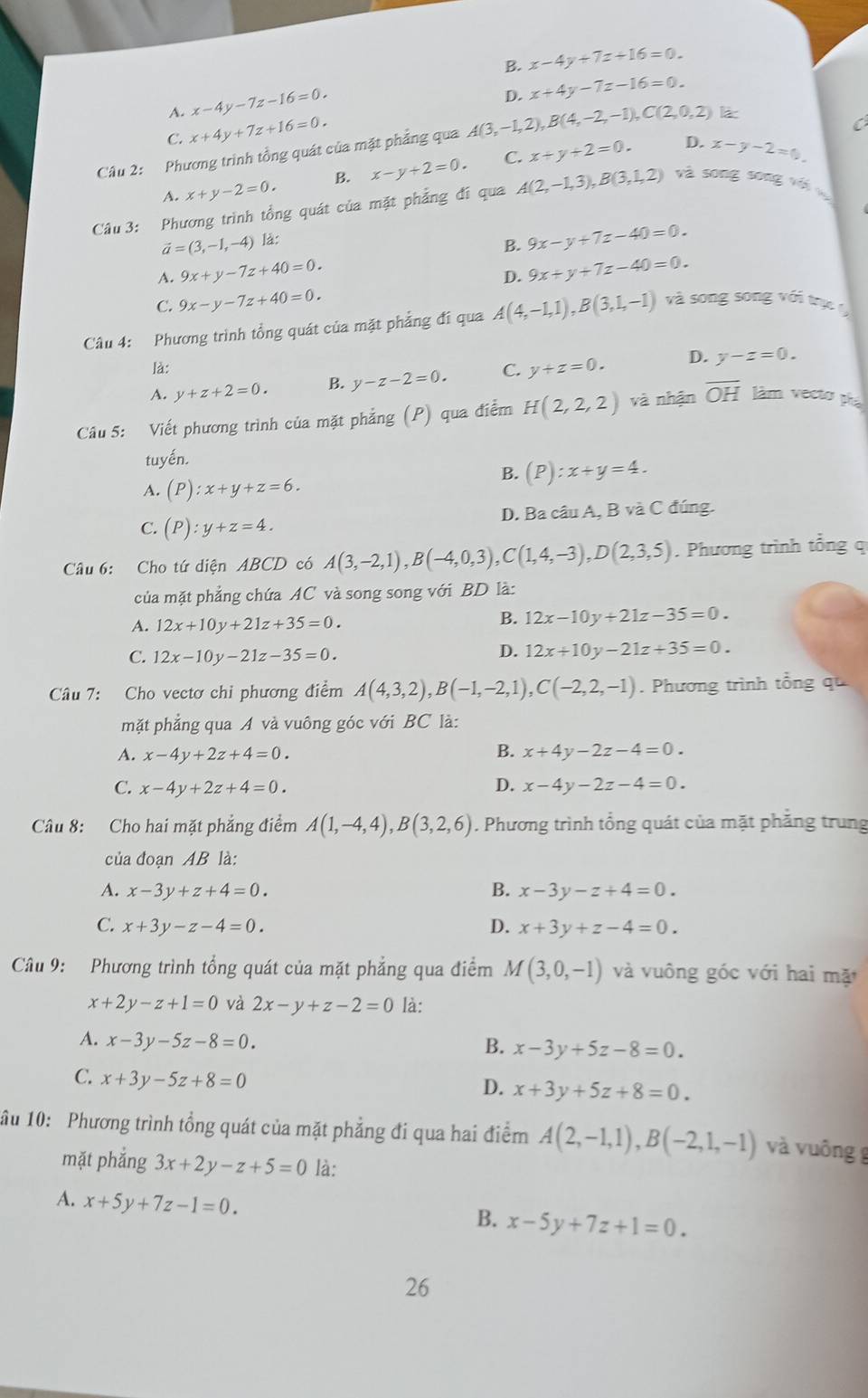 B. x-4y+7z+16=0.
A. x-4y-7z-16=0.
D. x+4y-7z-16=0.
C. x+4y+7z+16=0.
Câu 2: Phương trình tổng quát của mặt phẳng qua A(3,-1,2),B(4,-2,-1),C(2,0,2) làc
C
A. x+y-2=0. B. x-y+2=0. C. x+y+2=0.
D. x-y-2=0.
Câu 3: Phương trình tổng quát của mặt phẳng đí qua A(2,-1,3),B(3,1,2) và song song với v
vector a=(3,-1,-4) là:
B. 9x-y+7z-40=0.
A. 9x+y-7z+40=0. 9x+y+7z-40=0.
D.
C. 9x-y-7z+40=0.
Câu 4: Phương trình tổng quát của mặt phẳng đí qua A(4,-1,1),B(3,1,-1) và song song với trụ  
là:
A. y+z+2=0. B. y-z-2=0. C. y+z=0. D. y-z=0.
Câu 5: Viết phương trình của mặt phẳng (P) qua điểm H(2,2,2) và nhận overline OH làm vecto ph
tuyến.
B. (P):x+y=4.
A. (P):x+y+z=6.
C. (P):y+z=4. D. Ba câu A, B và C đúng.
Câu 6: Cho tứ diện ABCD có A(3,-2,1),B(-4,0,3),C(1,4,-3),D(2,3,5). Phương trình tổng q
của mặt phẳng chứa AC và song song với BD là:
A. 12x+10y+21z+35=0.
B. 12x-10y+21z-35=0.
C. 12x-10y-21z-35=0.
D. 12x+10y-21z+35=0.
Câu 7: Cho vectơ chi phương điểm A(4,3,2),B(-1,-2,1),C(-2,2,-1). Phương trình tổng qu
mặt phẳng qua A và vuông góc với BC là:
A. x-4y+2z+4=0. B. x+4y-2z-4=0.
C. x-4y+2z+4=0. D. x-4y-2z-4=0.
Câu 8: Cho hai mặt phẳng điểm A(1,-4,4),B(3,2,6). Phương trình tổng quát của mặt phăng trung
của đoạn AB là:
A. x-3y+z+4=0. B. x-3y-z+4=0.
C. x+3y-z-4=0. D. x+3y+z-4=0.
Câu 9: Phương trình tổng quát của mặt phẳng qua điểm M(3,0,-1) và vuông góc với hai mặ
x+2y-z+1=0 và 2x-y+z-2=0 là:
A. x-3y-5z-8=0. B. x-3y+5z-8=0.
C. x+3y-5z+8=0
D. x+3y+5z+8=0.
ầu 10: Phương trình tổng quát của mặt phẳng đi qua hai điểm A(2,-1,1),B(-2,1,-1) và vuông g
mặt phắng 3x+2y-z+5=0 là:
A. x+5y+7z-1=0.
B. x-5y+7z+1=0.
26