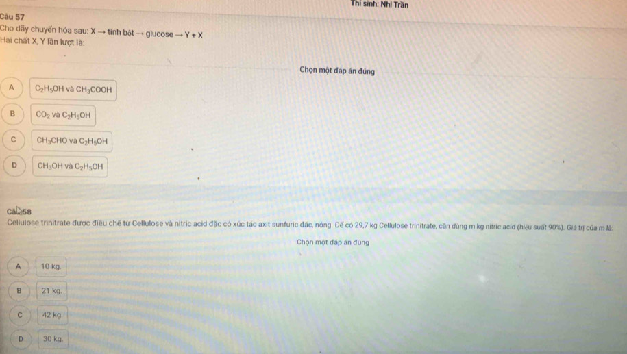 Thí sinh: Nhí Trần
Câu 57
Cho dãy chuyển hóa sau: Xto tinhbitto glucose to Y+X
Hai chất X, Y lần lượt là:
Chọn một đáp án đúng
A C_2H_5OH và CH_3COOH
B CO_2 và C_2H_5OH
C CH_3CHO và C_2H_5OH
D CH_3OH và C_2H_5OH
cal58
Cellulose trinitrate được điều chế từ Cellulose và nitric acid đặc có xúc tác axit sunfuric đặc, nóng. Đế có 29,7 kg Cellulose trinitrate, cần đùng m kg nitric acid (hiệu suất 90%). Giá trị của m là:
Chọn một đáp án đúng
A 10 kg.
B 21 kg.
C 42 kg
D 30 kg.