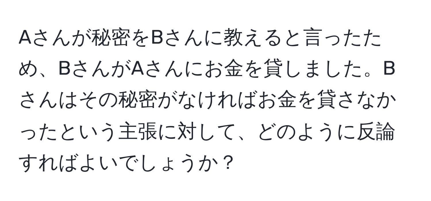 Aさんが秘密をBさんに教えると言ったため、BさんがAさんにお金を貸しました。Bさんはその秘密がなければお金を貸さなかったという主張に対して、どのように反論すればよいでしょうか？