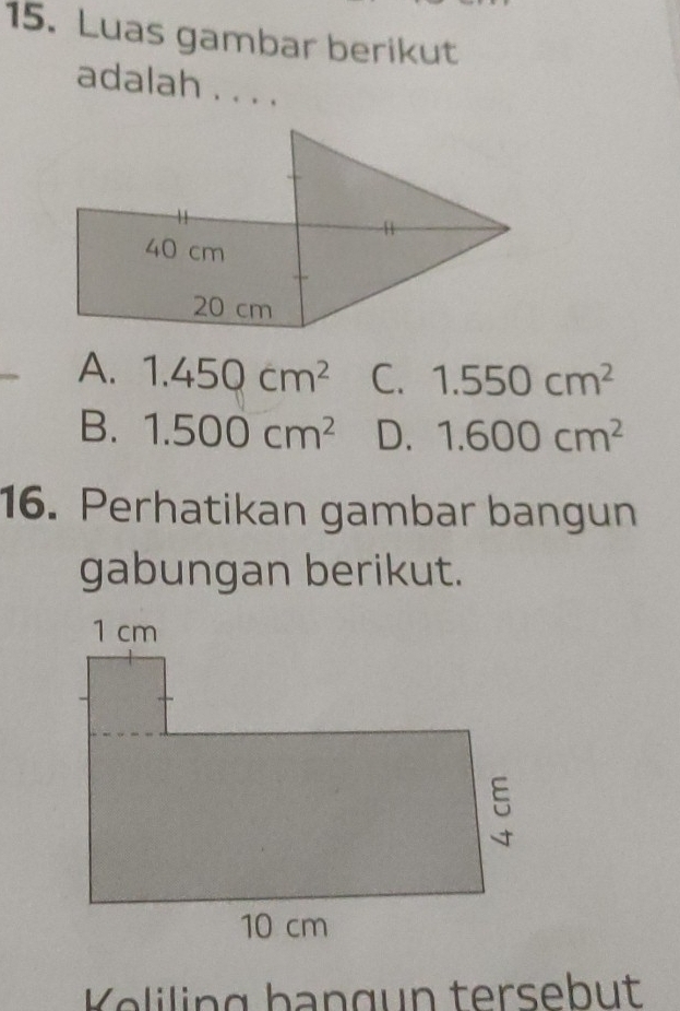 Luas gambar berikut
adalah . . . .
A. 1.450cm^2 C. 1.550cm^2
B. 1.500cm^2 D. 1.600cm^2
16. Perhatikan gambar bangun
gabungan berikut.
Kliling bangun tersebut