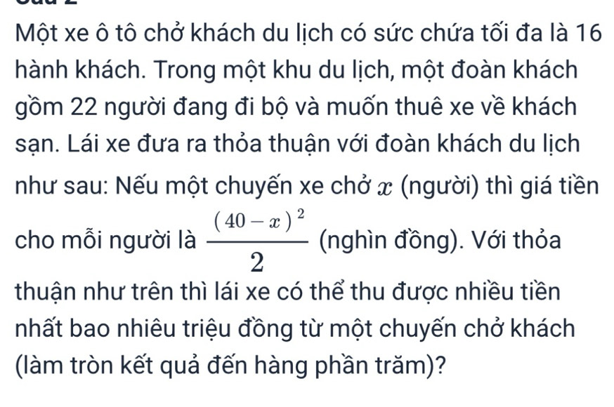 Một xe ô tô chở khách du lịch có sức chứa tối đa là 16
hành khách. Trong một khu du lịch, một đoàn khách 
gồm 22 người đang đi bộ và muốn thuê xe về khách 
sạn. Lái xe đưa ra thỏa thuận với đoàn khách du lịch 
như sau: Nếu một chuyến xe chở x (người) thì giá tiền 
cho mỗi người là frac (40-x)^22 (nghìn đồng). Với thỏa 
thuận như trên thì lái xe có thể thu được nhiều tiền 
nhất bao nhiêu triệu đồng từ một chuyến chở khách 
(làm tròn kết quả đến hàng phần trăm)?