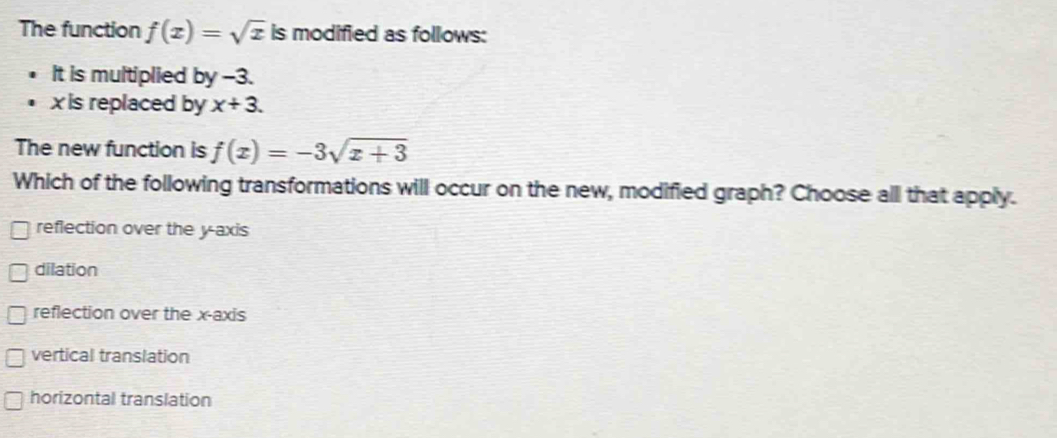 The function f(x)=sqrt(x) is modified as follows:
It is multiplied by -3.
xis replaced by x+3. 
The new function is f(x)=-3sqrt(x+3)
Which of the following transformations will occur on the new, modified graph? Choose all that apply.
reflection over the y-axis
dilation
reflection over the x-axis
vertical translation
horizontal translation