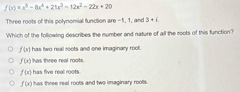 f(x)=x^5-8x^4+21x^3-12x^2-22x+20
Three roots of this polynomial function are −1, 1, and 3+i. 
Which of the following describes the number and nature of all the roots of this function?
f(x) has two real roots and one imaginary root.
f(x) has three real roots.
f(x) has five real roots.
f(x) has three real roots and two imaginary roots.