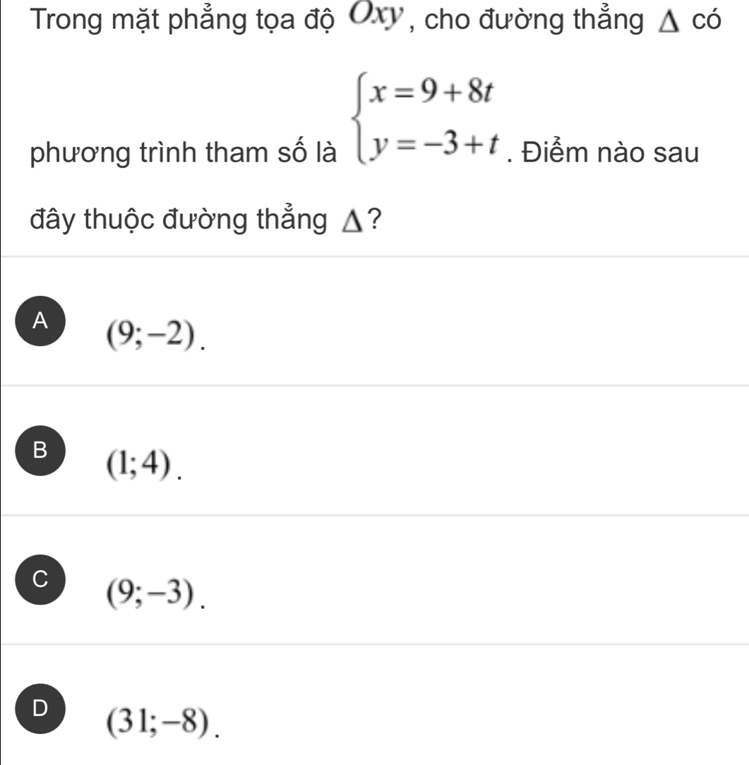 Trong mặt phẳng tọa độ Oxy, cho đường thẳng △ cd
beginarrayl x=9+8t y=-3+tendarray.
phương trình tham số là . Điểm nào sau
đây thuộc đường thẳng ▲?
A (9;-2).
B (1;4).
C (9;-3).
D (31;-8).