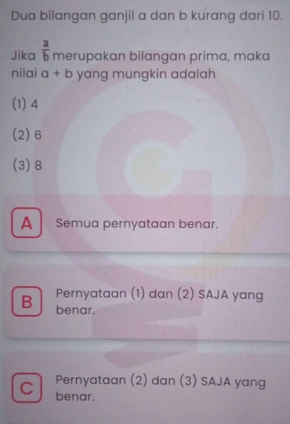 Dua bilangan ganjil a dan b kurang dari 10.
Jika  a/b  merupakan bilangan prima, maka
nilai a+b yang mungkin adalah
(1) 4
(2) 6
(3) 8
A Semua pernyataan benar.
Pernyataan (1) dan (2) SAJA yang
B benar.
C Pernyataan (2) dan (3) SAJA yang
benar.