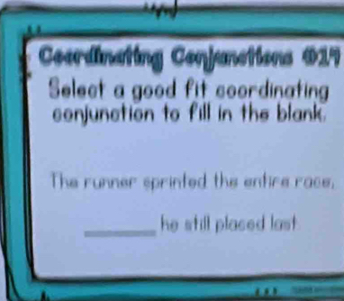 Coordinating Conjunctions 017 
Select a good fit coordinating 
conjunction to fill in the blank. 
The runner sprinted the entire race, 
_ 
he still placed last .