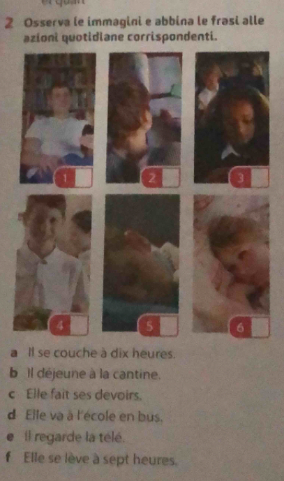 Osserva le immagini e abbina le frasi alle 
azioni quotidiane corrispondenti. 
a Il se couche à dix heures. 
b il déjeune à la cantine. 
c Elle fait ses devoirs. 
d Elle va à l'école en bus. 
e il regarde la télé. 
f Elle se lève à sept heures.