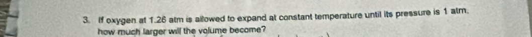 If oxygen at 1.26 atm is allowed to expand at constant temperature until its pressure is 1 atm. 
how much larger will the volume become?