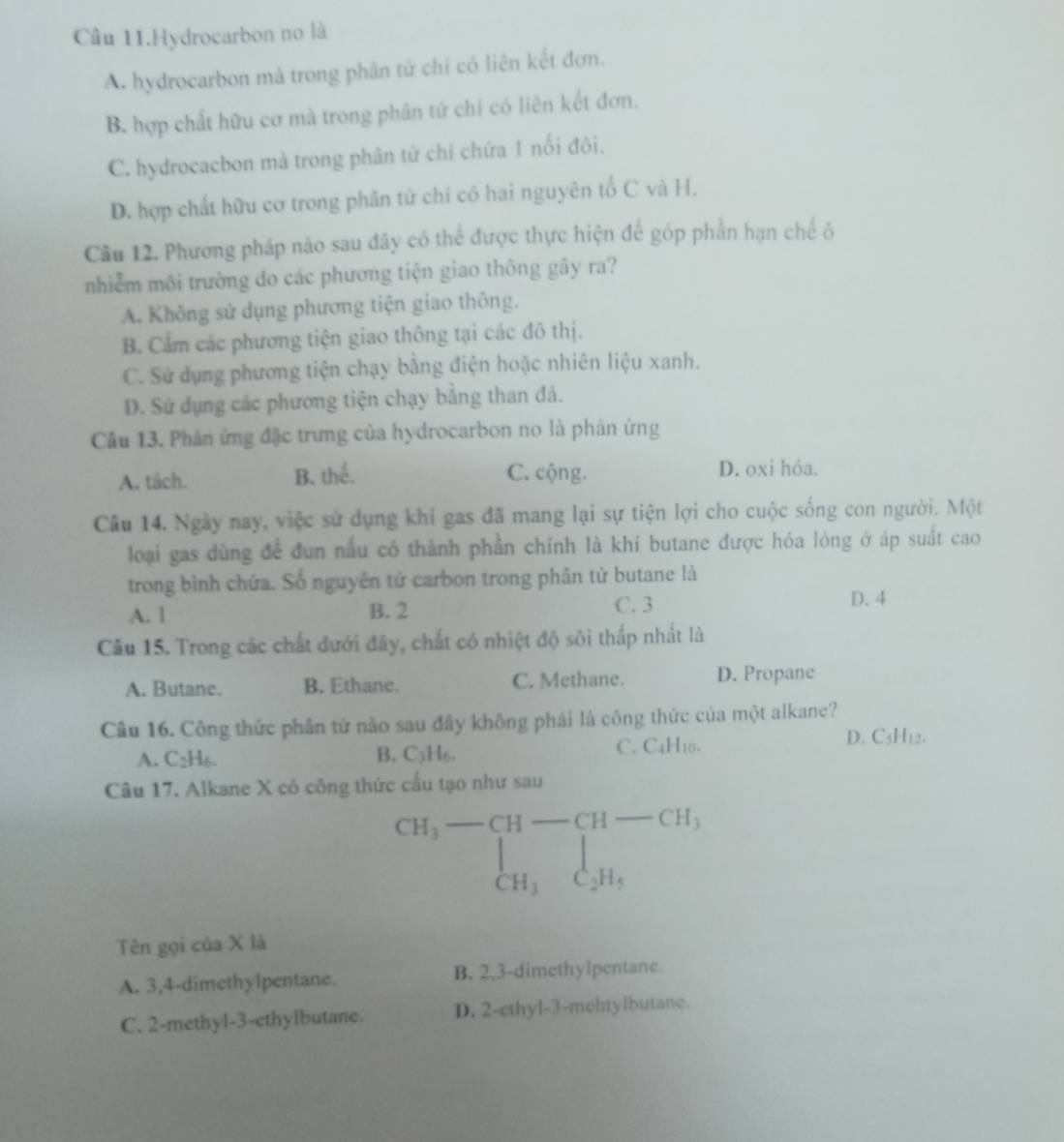 Câu 11.Hydrocarbon no là
A. hydrocarbon mà trong phân tử chỉ có liên kết đơn.
B. hợp chất hữu cơ mà trong phân tử chỉ có liên kết đơn,
C. hydrocacbon mả trong phân tử chỉ chứa 1 nổi đôi.
D. hợp chất hữu cơ trong phân tử chi có hai nguyên tố C và H.
Câu 12, Phương pháp nào sau đãy có thể được thực hiện để góp phần hạn chế ô
nhiêm môi trường do các phương tiện giao thông gây ra?
A. Không sử dụng phương tiện giao thông.
B. Cẩm các phương tiện giao thông tại các đô thị.
C. Sử dụng phương tiện chạy bằng điện hoặc nhiên liệu xanh.
D. Sử dụng các phương tiện chạy bằng than đá.
Câu 13. Phản ứng đặc trưng của hydrocarbon no là phản ứng
A. tách. B. thể. C. cộng.
D. oxi hỏa.
Câu 14. Ngày nay, việc sử dụng khi gas đã mang lại sự tiện lợi cho cuộc sống con người. Một
loại gas dùng để đun nấu có thành phần chính là khí butane được hóa lóng ở áp suất cao
trong bình chứa. Số nguyên tử carbon trong phân tử butane là
A. 1 B. 2 C. 3 D. 4
Câu 15. Trong các chất dưới đây, chất có nhiệt độ sôi thấp nhất là
A. Butane. B. Ethane. C. Methane. D. Propane
Câu 16. Công thức phân tử nào sau đây không phải là công thức của một alkane?
A. C2H6. B. C₃H6. C. C4H10.
D. C3H12.
Câu 17. Alkane X có công thức cấu tạo như sau
beginarrayr CH_3-CH-CH-CH, CH_3C_2H_5endarray
Tên gọi của X là
A. 3,4-dimethylpentane. B. 2,3-dimethylpentane.
C. 2-methyl-3-ethyibutane. D. 2-ethyl-3-mehtylbutane.