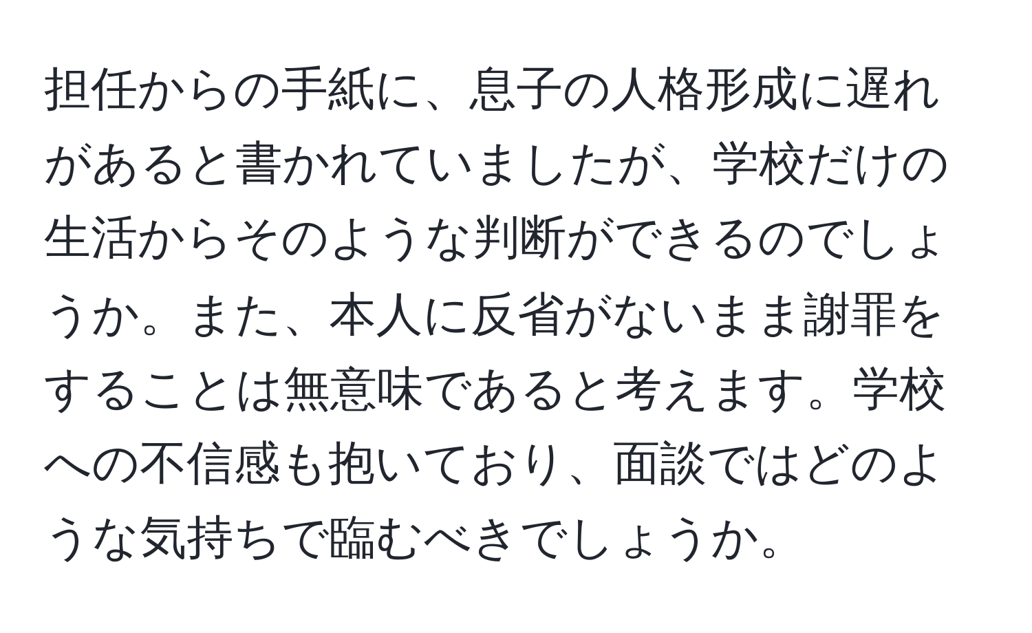 担任からの手紙に、息子の人格形成に遅れがあると書かれていましたが、学校だけの生活からそのような判断ができるのでしょうか。また、本人に反省がないまま謝罪をすることは無意味であると考えます。学校への不信感も抱いており、面談ではどのような気持ちで臨むべきでしょうか。