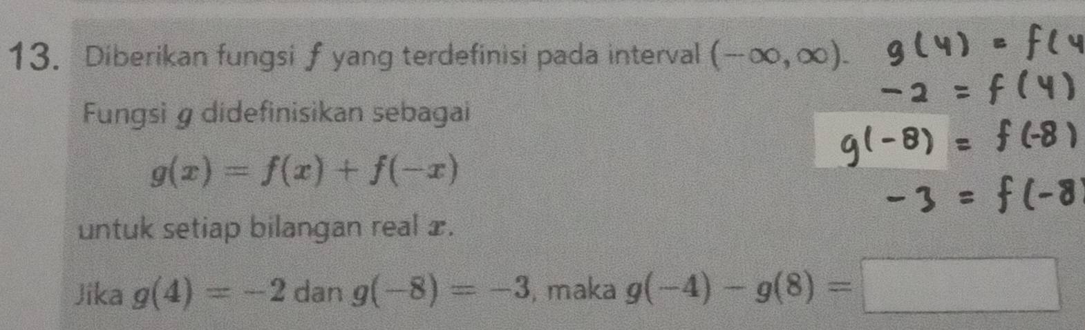 Diberikan fungsif yang terdefinisi pada interval (-∈fty ,∈fty ). 
Fungsi g didefinisikan sebagai
g(x)=f(x)+f(-x)
untuk setiap bilangan real x. 
Jika g(4)=-2 dan g(-8)=-3 , maka g(-4)-g(8)=□