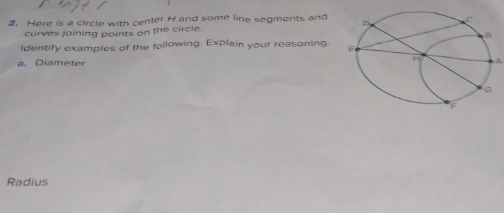 Here is a circle with center H and some line segments and 
curves joining points on the circle. 
Identify examples of the following. Explain your reasoning. 
a. Diameter 
A 
Radius