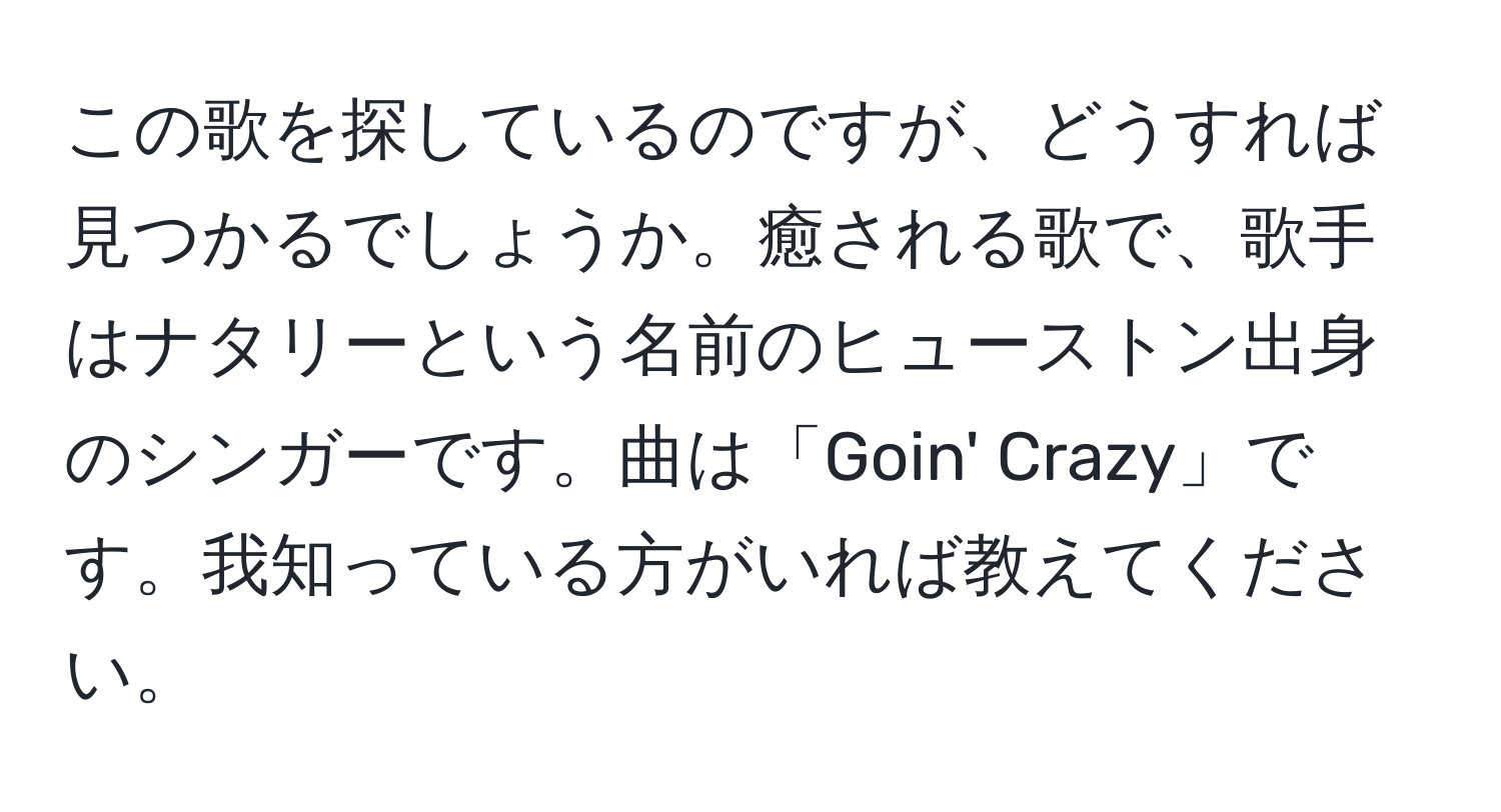 この歌を探しているのですが、どうすれば見つかるでしょうか。癒される歌で、歌手はナタリーという名前のヒューストン出身のシンガーです。曲は「Goin' Crazy」です。我知っている方がいれば教えてください。