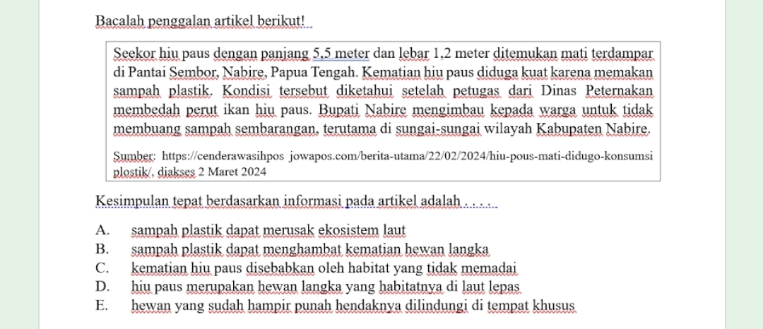 Bacalah penggalan artikel berikut!
Seekor hiu paus dengan panjang 5,5 meter dan lebar 1,2 meter ditemukan mati terdampar
di Pantai Sembor, Nabire, Papua Tengah. Kematian hiu paus diduga kuat karena memakan
sampah plastik. Kondisi tersebut diketahui setelah petugas dari Dinas Peternakan
membedah perut ikan hiu paus. Bupati Nabire mengimbau kepada warga untuk tidak
membuang sampah sembarangan, terutama di sungai-sungai wilayah Kabupaten Nabire.
Sumber: https://cenderawasihpos jowapos.com/berita-utama/22/02/2024/hiu-pous-mati-didugo-konsumsi
plostik/, diakses 2 Maret 2024
Kesimpulan tepat berdasarkan informasi pada artikel adalah . . . .
A. sampah plastik dapat merusak ekosistem laut
B. sampah plastik dapat menghambat kematian hewan langka
C. kematian hiu paus disebabkan oleh habitat yang tidak memadai
D. hiu paus merupakan hewan langka yang habitatnya di laut lepas
E. hewan yang sudah hampir punah hendaknya dilindungi di tempat khusus